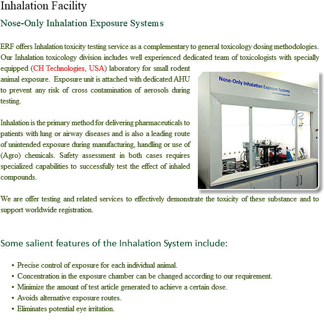 Inhalation Facility Nose-Only Inhalation Exposure Systems ERF offers Inhalation toxicity testing service as a complementary to general toxicology dosing methodologies. Our Inhalation toxicology division includes well experienced dedicated team of toxicologists with specially equipped ﷯(CH Technologies, USA) laboratory for small rodent animal exposure. Exposure unit is attached with dedicated AHU to prevent any risk of cross contamination of aerosols during testing. Inhalation is the primary method for delivering pharmaceuticals to patients with lung or airway diseases and is also a leading route of unintended exposure during manufacturing, handling or use of (Agro) chemicals. Safety assessment in both cases requires specialized capabilities to successfully test the effect of inhaled compounds. We are offer testing and related services to effectively demonstrate the toxicity of these substance and to support worldwide registration. Some salient features of the Inhalation System include: Precise control of exposure for each individual animal.
Concentration in the exposure chamber can be changed according to our requirement.
Minimize the amount of test article generated to achieve a certain dose.
Avoids alternative exposure routes.
Eliminates potential eye irritation.
