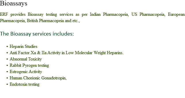 Bioassays ERF provides Bioassay testing services as per Indian Pharmacopeia, US Pharmacopeia, European Pharmacopeia, British Pharmacopeia and etc., The Bioassay services includes: Heparin Studies
Anti Factor Xa & IIa Activity in Low Molecular Weight Heparins.
Abnormal Toxicity
Rabbit Pyrogen testing
Estrogenic Activity
Human Chorionic Gonadotropin,
Endotoxin testing